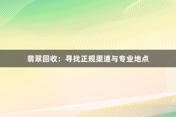 翡翠回收：寻找正规渠道与专业地点