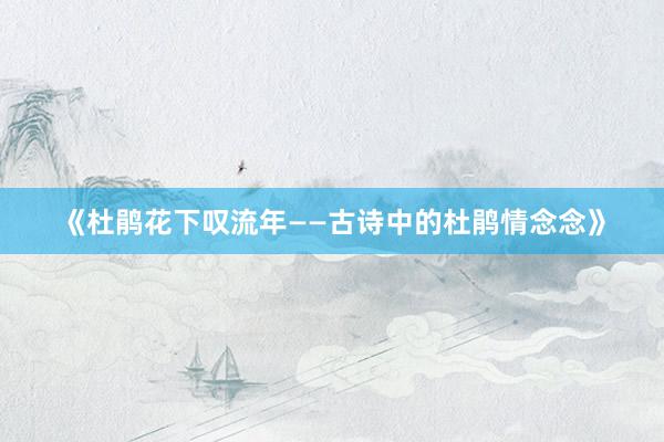 《杜鹃花下叹流年——古诗中的杜鹃情念念》